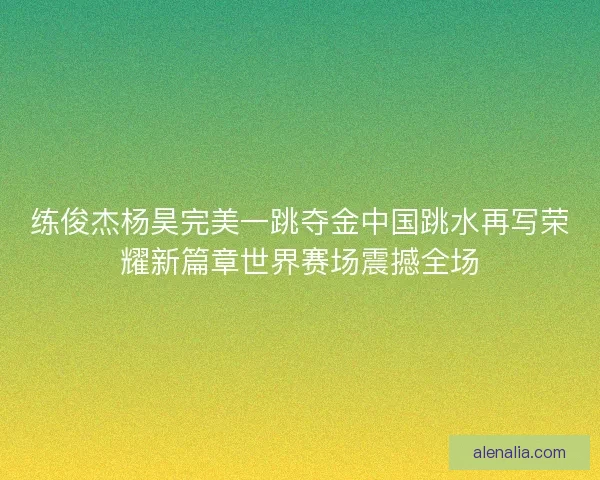 练俊杰杨昊完美一跳夺金中国跳水再写荣耀新篇章世界赛场震撼全场