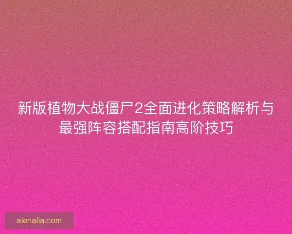 新版植物大战僵尸2全面进化策略解析与最强阵容搭配指南高阶技巧