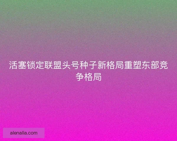 活塞锁定联盟头号种子新格局重塑东部竞争格局