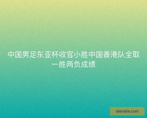 中国男足东亚杯收官小胜中国香港队全取一胜两负成绩