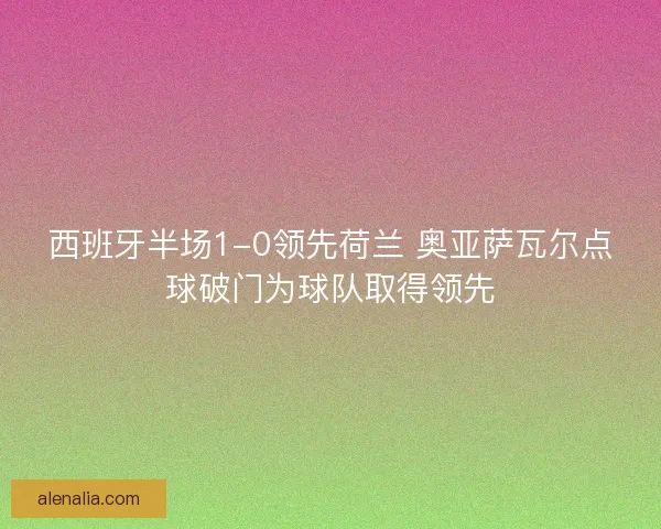 西班牙半场1-0领先荷兰 奥亚萨瓦尔点球破门为球队取得领先