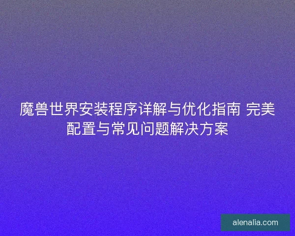 魔兽世界安装程序详解与优化指南 完美配置与常见问题解决方案