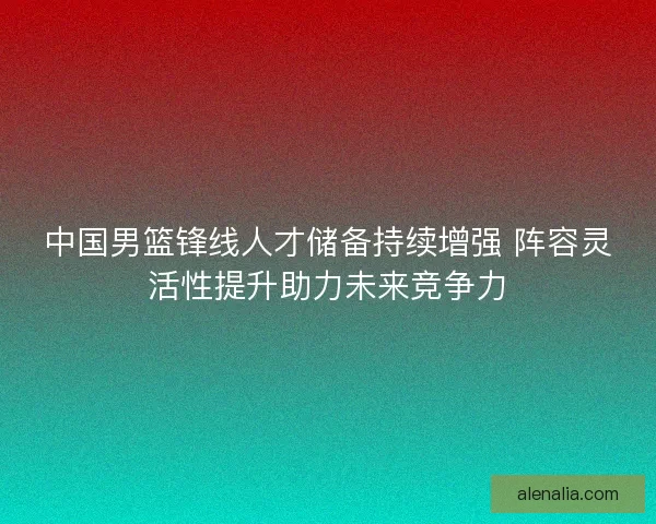 中国男篮锋线人才储备持续增强 阵容灵活性提升助力未来竞争力