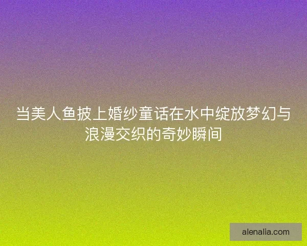 当美人鱼披上婚纱童话在水中绽放梦幻与浪漫交织的奇妙瞬间